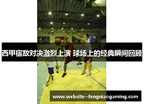 西甲宿敌对决激烈上演 球场上的经典瞬间回顾