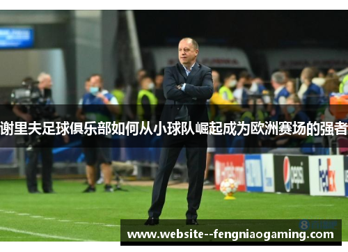 谢里夫足球俱乐部如何从小球队崛起成为欧洲赛场的强者