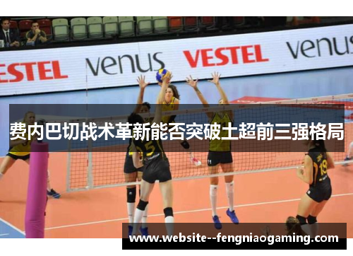 费内巴切战术革新能否突破土超前三强格局 费内巴切战术革新能否突破土超前三强格局