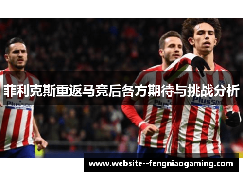 菲利克斯重返马竞后各方期待与挑战分析 菲利克斯重返马竞后各方期待与挑战分析