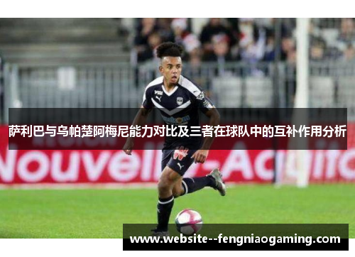 萨利巴与乌帕楚阿梅尼能力对比及三者在球队中的互补作用分析