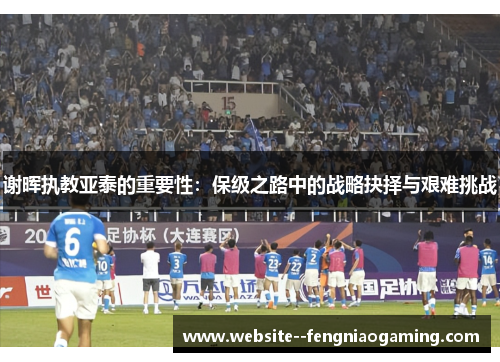 谢晖执教亚泰的重要性：保级之路中的战略抉择与艰难挑战
