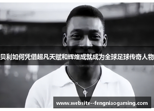 贝利如何凭借超凡天赋和辉煌成就成为全球足球传奇人物