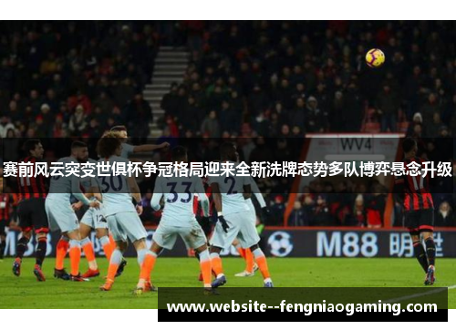 赛前风云突变世俱杯争冠格局迎来全新洗牌态势多队博弈悬念升级
