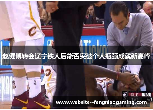 赵健博转会辽宁铁人后能否突破个人瓶颈成就新高峰