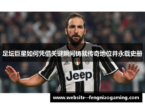 足坛巨星如何凭借关键瞬间铸就传奇地位并永载史册 足坛巨星如何凭借关键瞬间铸就传奇地位并永载史册
