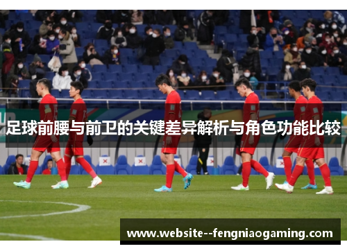 足球前腰与前卫的关键差异解析与角色功能比较 足球前腰与前卫的关键差异解析与角色功能比较