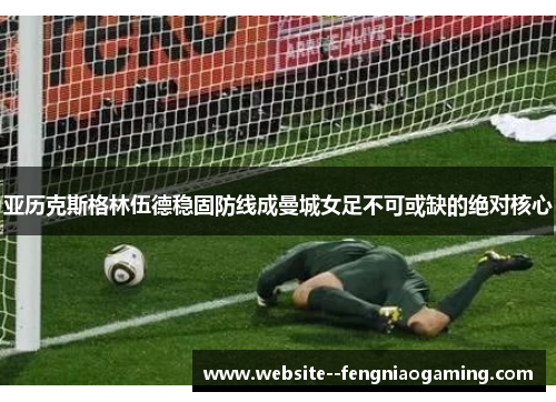 亚历克斯格林伍德稳固防线成曼城女足不可或缺的绝对核心 亚历克斯格林伍德稳固防线成曼城女足不可或缺的绝对核心
