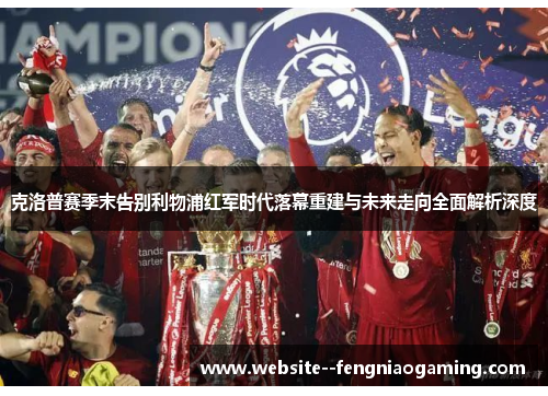 克洛普赛季末告别利物浦红军时代落幕重建与未来走向全面解析深度