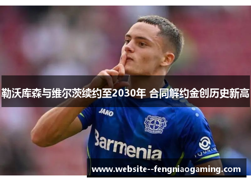 勒沃库森与维尔茨续约至2030年 合同解约金创历史新高 勒沃库森与维尔茨续约至2030年 合同解约金创历史新高