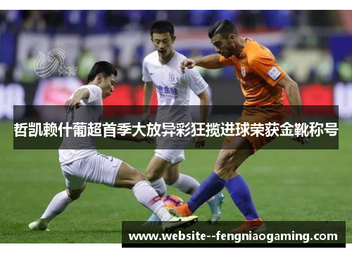 哲凯赖什葡超首季大放异彩狂揽进球荣获金靴称号 哲凯赖什葡超首季大放异彩狂揽进球荣获金靴称号