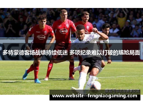 多特蒙德客场战绩持续低迷 多项纪录难以打破的尴尬局面 多特蒙德客场战绩持续低迷 多项纪录难以打破的尴尬局面