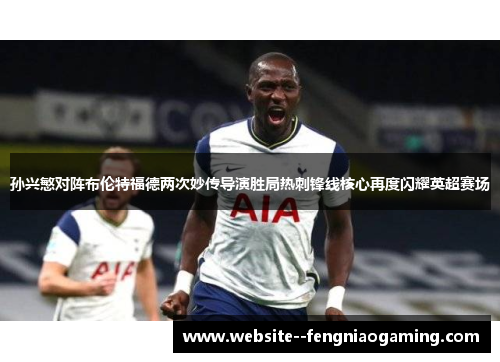 孙兴慜对阵布伦特福德两次妙传导演胜局热刺锋线核心再度闪耀英超赛场