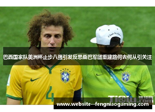 巴西国家队美洲杯止步八强引发反思桑巴军团重建路何去何从引关注 巴西国家队美洲杯止步八强引发反思桑巴军团重建路何去何从引关注