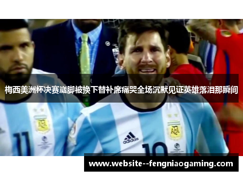 梅西美洲杯决赛崴脚被换下替补席痛哭全场沉默见证英雄落泪那瞬间