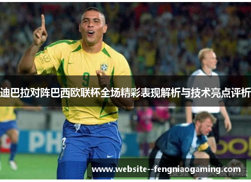 迪巴拉对阵巴西欧联杯全场精彩表现解析与技术亮点评析