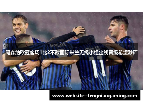 阿森纳欧冠客场1比2不敌国际米兰无缘小组出线晋级希望渺茫