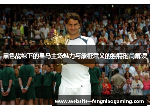 黑色战袍下的皇马主场魅力与象征意义的独特时尚解读