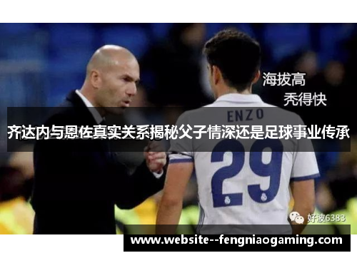 齐达内与恩佐真实关系揭秘父子情深还是足球事业传承
