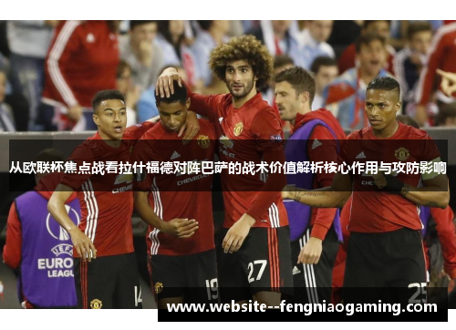 从欧联杯焦点战看拉什福德对阵巴萨的战术价值解析核心作用与攻防影响 从欧联杯焦点战看拉什福德对阵巴萨的战术价值解析核心作用与攻防影响