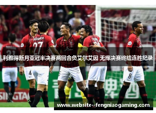 利雅得新月亚冠半决赛两回合负艾尔艾因 无缘决赛终结连胜纪录 利雅得新月亚冠半决赛两回合负艾尔艾因 无缘决赛终结连胜纪录