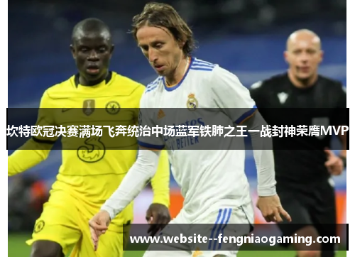 坎特欧冠决赛满场飞奔统治中场蓝军铁肺之王一战封神荣膺MVP 坎特欧冠决赛满场飞奔统治中场蓝军铁肺之王一战封神荣膺MVP