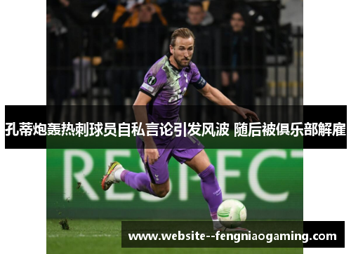 孔蒂炮轰热刺球员自私言论引发风波 随后被俱乐部解雇 孔蒂炮轰热刺球员自私言论引发风波 随后被俱乐部解雇