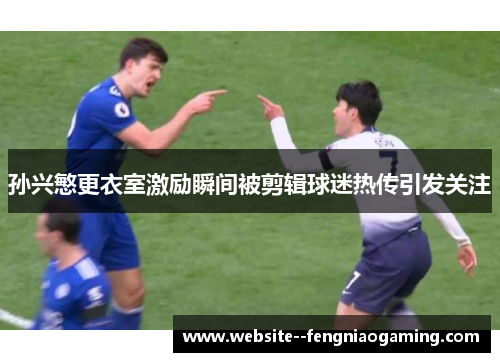 孙兴慜更衣室激励瞬间被剪辑球迷热传引发关注 孙兴慜更衣室激励瞬间被剪辑球迷热传引发关注