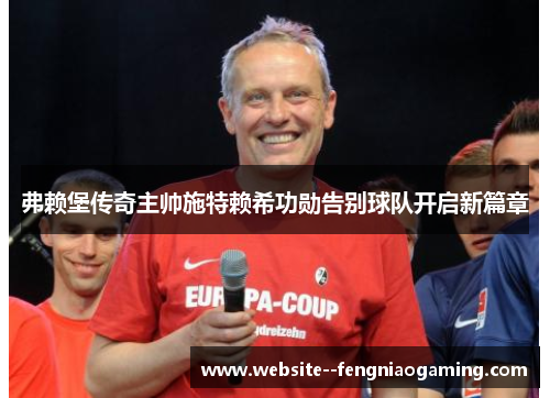 弗赖堡传奇主帅施特赖希功勋告别球队开启新篇章 弗赖堡传奇主帅施特赖希功勋告别球队开启新篇章