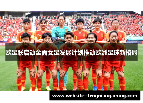 欧足联启动全面女足发展计划推动欧洲足球新格局 欧足联启动全面女足发展计划推动欧洲足球新格局