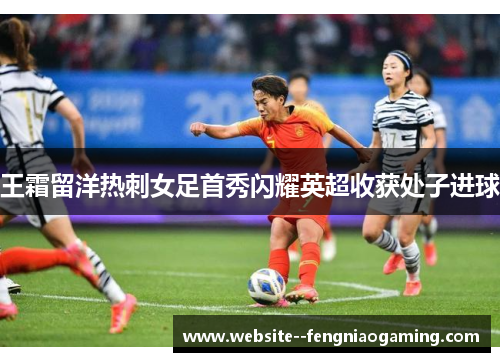 王霜留洋热刺女足首秀闪耀英超收获处子进球