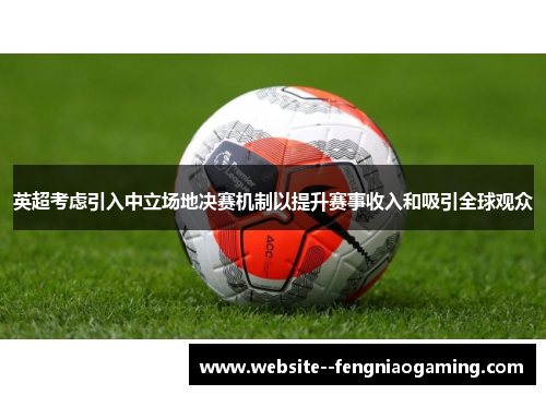 英超考虑引入中立场地决赛机制以提升赛事收入和吸引全球观众