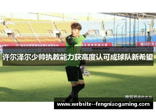 许尔泽尔少帅执教能力获高度认可成球队新希望