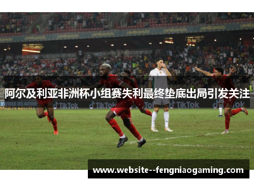 阿尔及利亚非洲杯小组赛失利最终垫底出局引发关注
