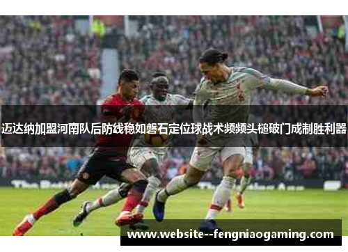 迈达纳加盟河南队后防线稳如磐石定位球战术频频头槌破门成制胜利器